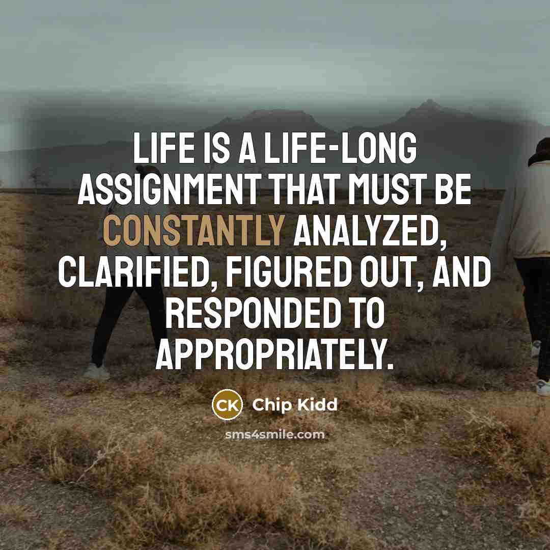 “Life is a life-long assignment that must be constantly analyzed, clarified, figured out, and responded to appropriately.” quote by Chip Kidd
