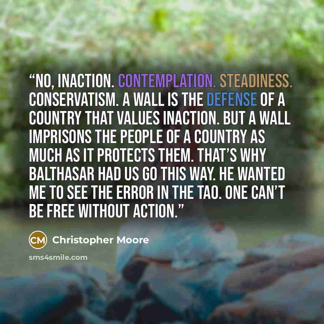 “No, inaction. Contemplation. Steadiness. Conservatism. A wall is the defense of a country that values inaction. But a wall imprisons the people of a country as much as it protects them. That’s why Balthasar had us go this way. He wanted me to see the error in the Tao. One can’t be free without…” quote by Christopher Moore