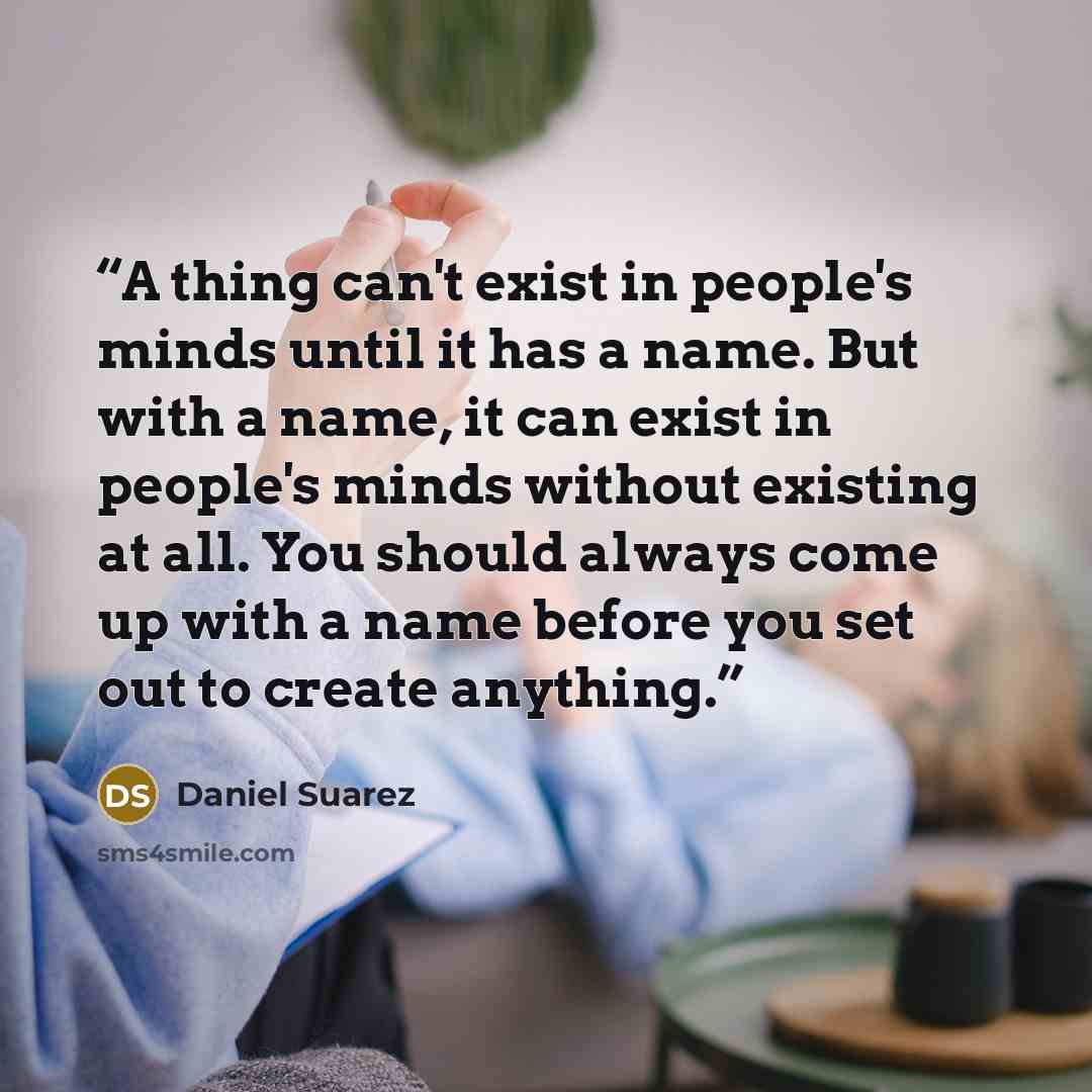 “A thing can't exist in people's minds until it has a name. But with a name, it can exist in people's minds without existing at all. You should always come up with a name before you set out to create anything.” quote by Daniel Suarez