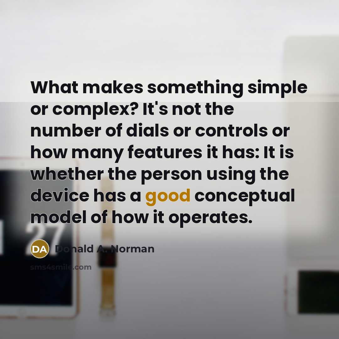 “What makes something simple or complex? It's not the number of dials or controls or how many features it has: It is whether the person using the device has a good conceptual model of how it operates.” quote by Donald A. Norman