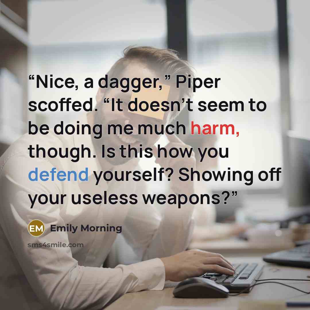 “Nice, a dagger,” Piper scoffed. “It doesn't seem to be doing me much harm, though. Is this how you defend yourself? Showing off your useless weapons?” quote by Emily Morning
