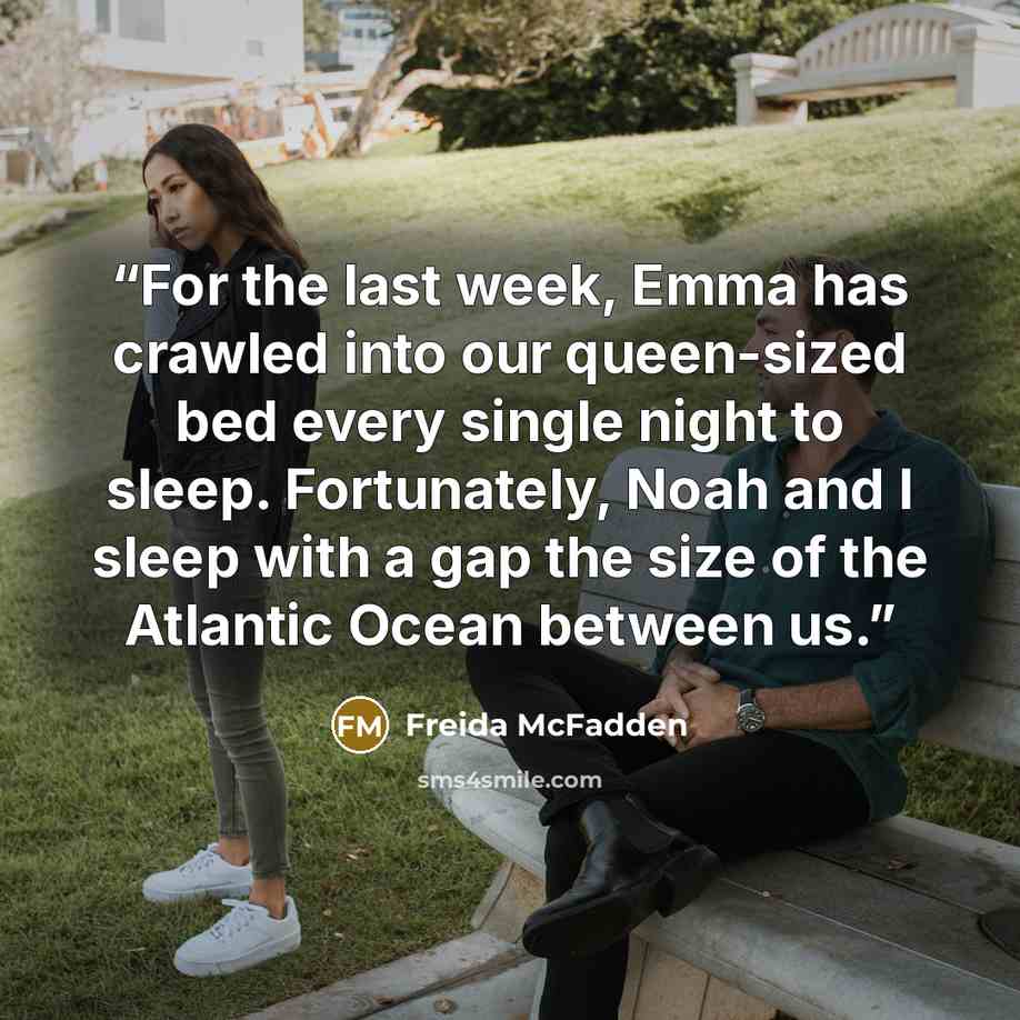 “For the last week, Emma has crawled into our queen-sized bed every single night to sleep. Fortunately, Noah and I sleep with a gap the size of the Atlantic Ocean between us.” quote by Freida McFadden