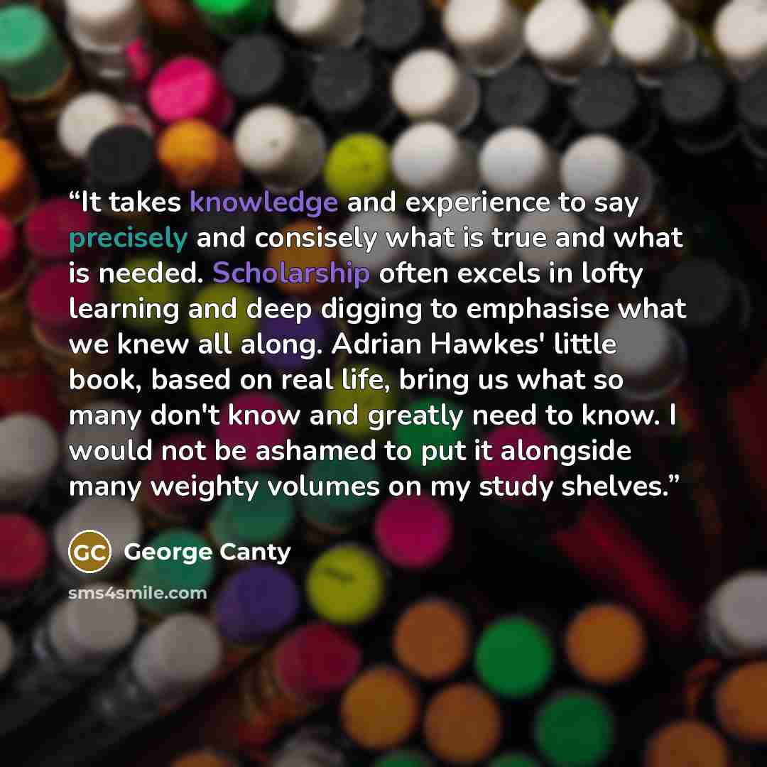 “It takes knowledge and experience to say precisely and consisely what is true and what is needed. Scholarship often excels in lofty learning and deep digging to emphasise what we knew all along. Adrian Hawkes' little book, based on real life, bring us what so many don't know and greatly need to…” quote by George Canty