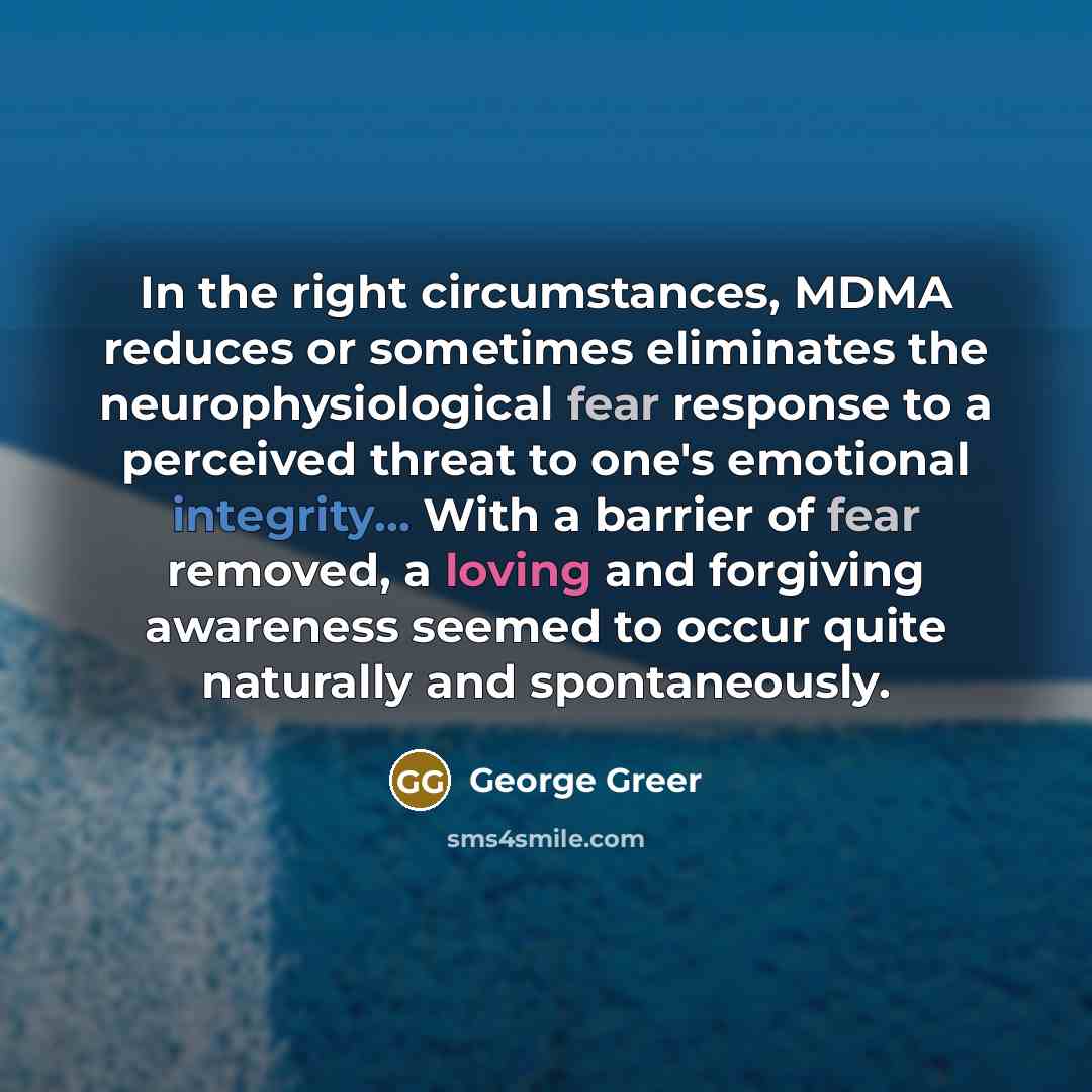 “In the right circumstances, MDMA reduces or sometimes eliminates the neurophysiological fear response to a perceived threat to one's emotional integrity... With a barrier of fear removed, a loving and forgiving awareness seemed to occur quite naturally and spontaneously.” quote by George Greer