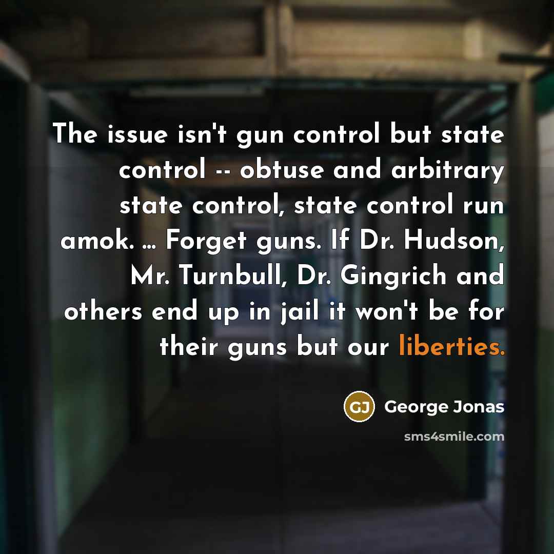 “The issue isn't gun control but state control -- obtuse and arbitrary state control, state control run amok. ... Forget guns. If Dr. Hudson, Mr. Turnbull, Dr. Gingrich and others end up in jail it won't be for their guns but our liberties.” quote by George Jonas