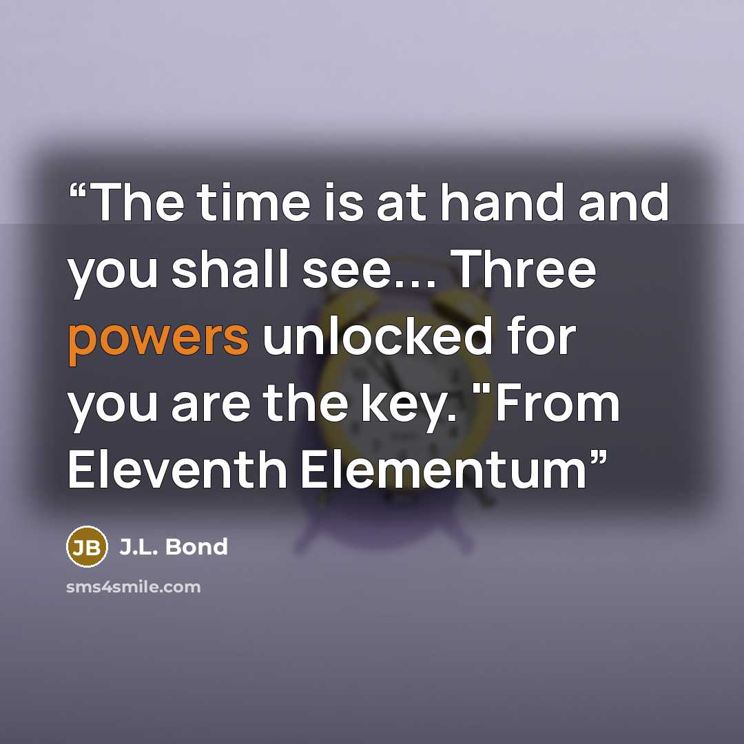 “The time is at hand and you shall see... Three powers unlocked for you are the key. "From Eleventh Elementum” quote by J.L. Bond