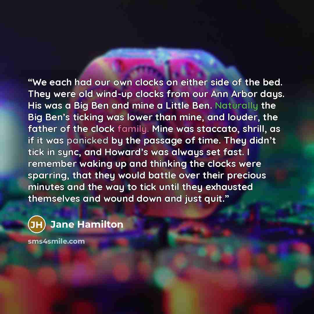 “We each had our own clocks on either side of the bed. They were old wind-up clocks from our Ann Arbor days. His was a Big Ben and mine a Little Ben. Naturally the Big Ben’s ticking was lower than mine, and louder, the father of the clock family. Mine was staccato, shrill, as if it was panicked by…” quote by Jane Hamilton