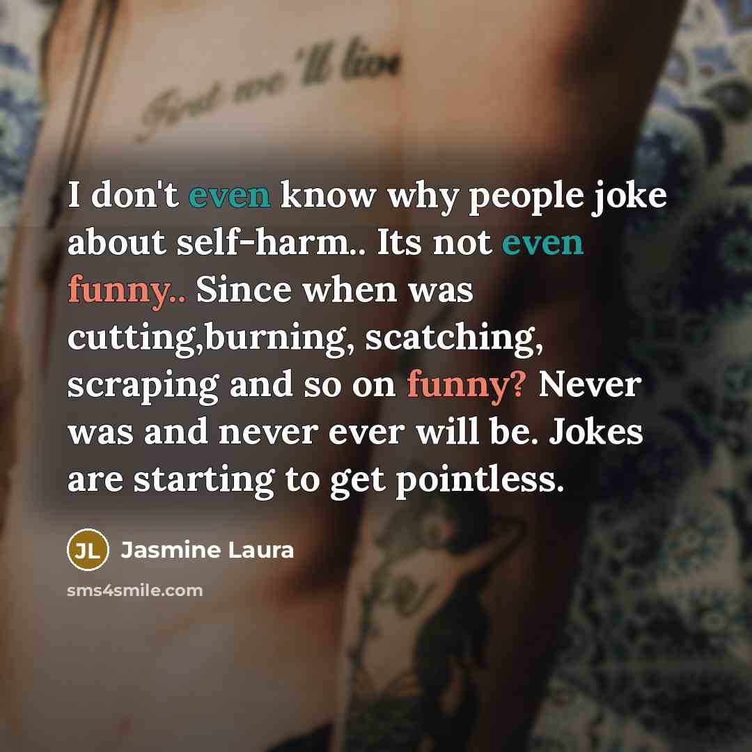 “I don't even know why people joke about self-harm.. Its not even funny.. Since when was cutting,burning, scatching, scraping and so on funny? Never was and never ever will be. Jokes are starting to get pointless.” quote by Jasmine Laura