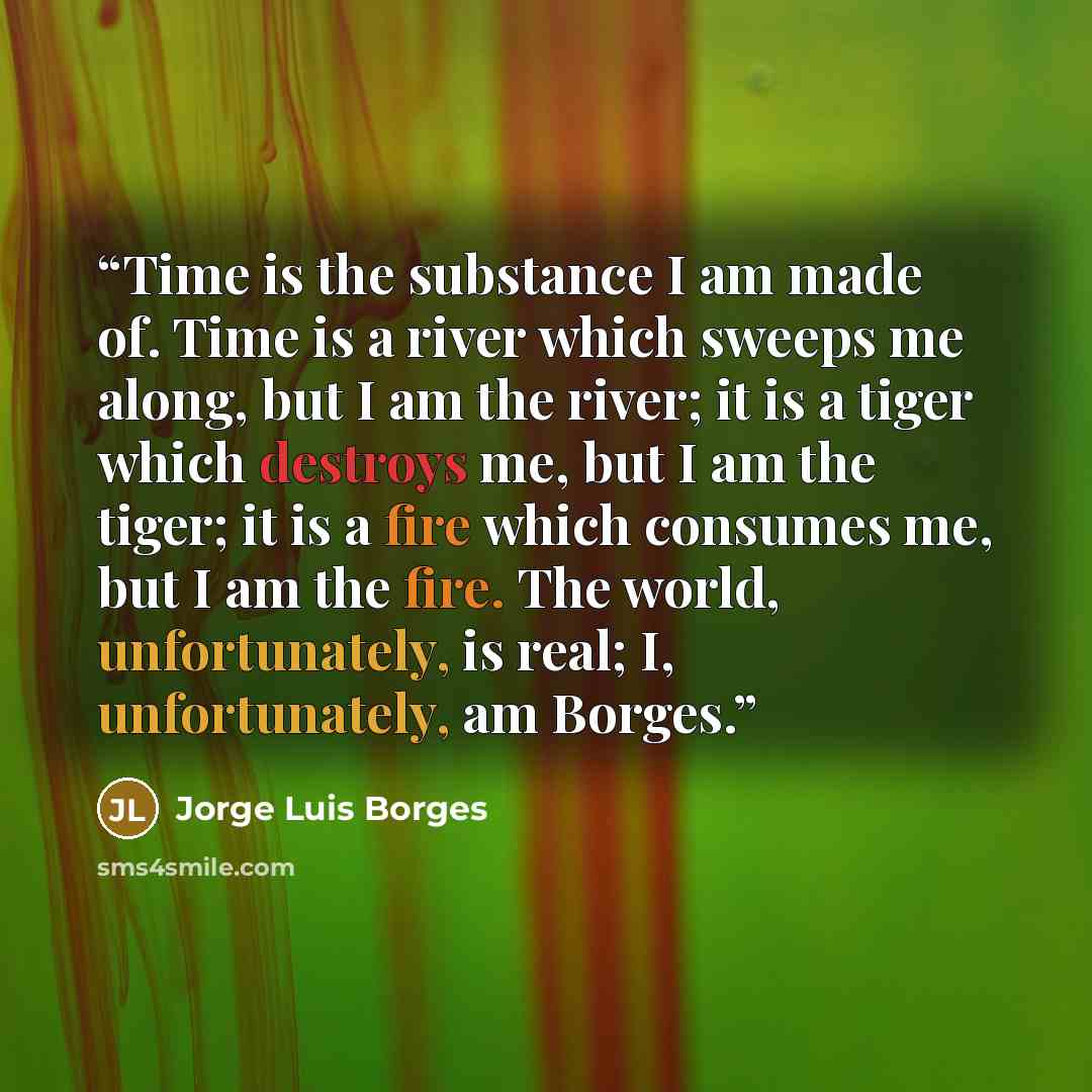 “Time is the substance I am made of. Time is a river which sweeps me along, but I am the river; it is a tiger which destroys me, but I am the tiger; it is a fire which consumes me, but I am the fire. The world, unfortunately, is real; I, unfortunately, am Borges.” quote by Jorge Luis Borges