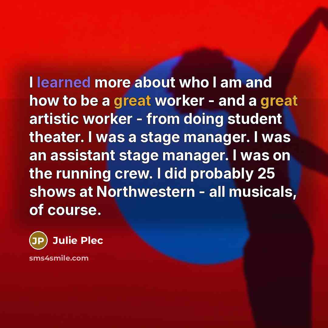 “I learned more about who I am and how to be a great worker - and a great artistic worker - from doing student theater. I was a stage manager. I was an assistant stage manager. I was on the running crew. I did probably 25 shows at Northwestern - all musicals, of course.” quote by Julie Plec