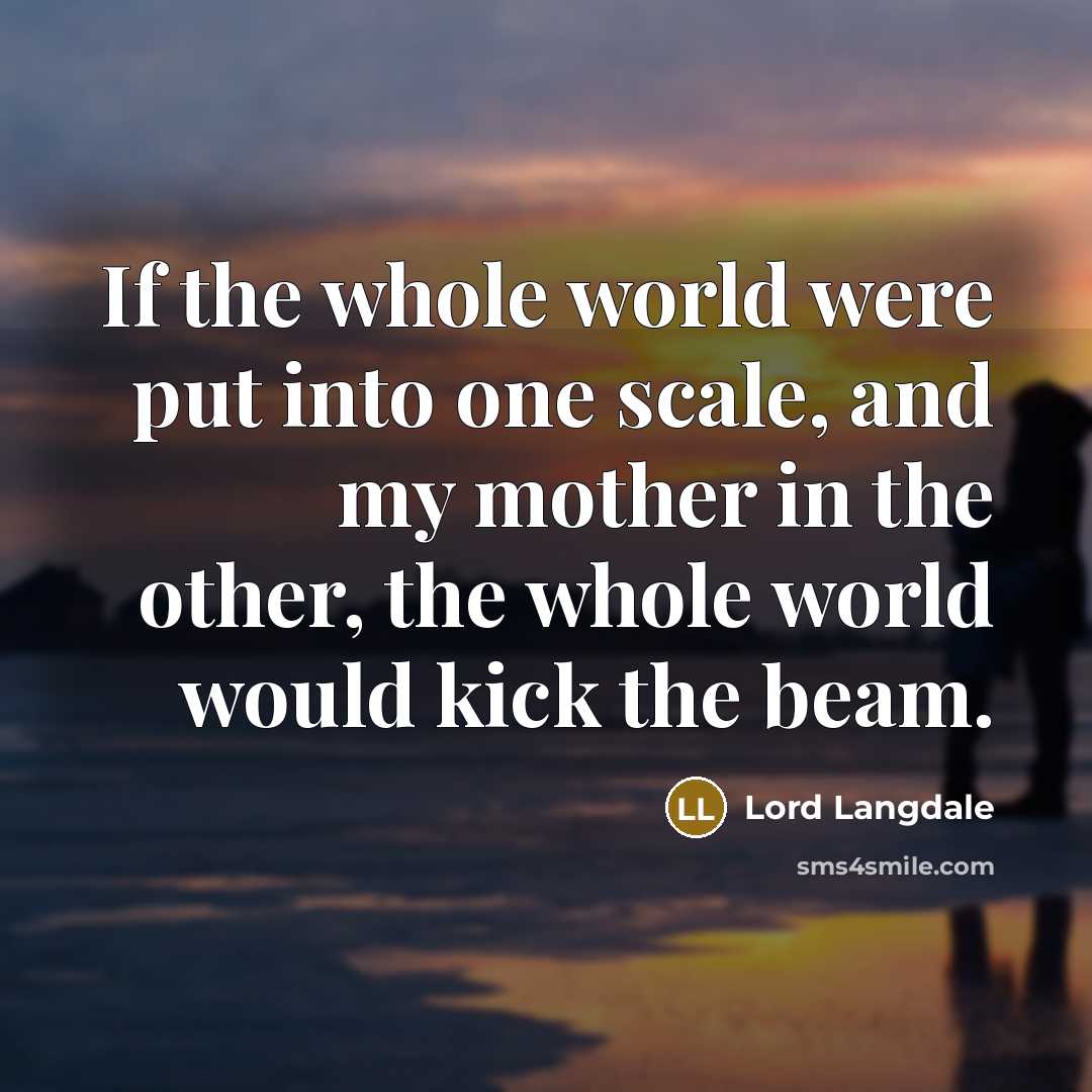 “If the whole world were put into one scale, and my mother in the other, the whole world would kick the beam.” quote by Lord Langdale