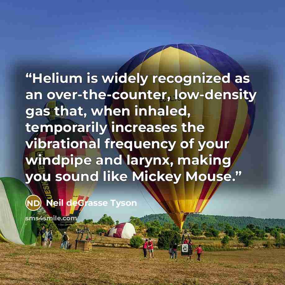 “Helium is widely recognized as an over-the-counter, low-density gas that, when inhaled, temporarily increases the vibrational frequency of your windpipe and larynx, making you sound like Mickey Mouse.” quote by Neil deGrasse Tyson
