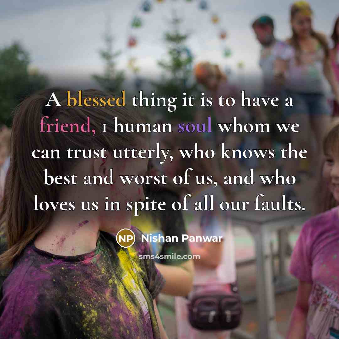 “A blessed thing it is to have a friend, 1 human soul whom we can trust utterly, who knows the best and worst of us, and who loves us in spite of all our faults.” quote by Nishan Panwar
