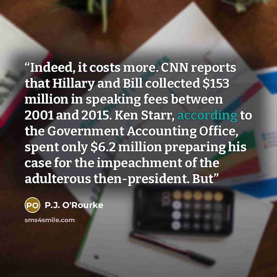 “Indeed, it costs more. CNN reports that Hillary and Bill collected $153 million in speaking fees between 2001 and 2015. Ken Starr, according to the Government Accounting Office, spent only $6.2 million preparing his case for the impeachment of the adulterous then-president. But” quote by P.J. O'Rourke