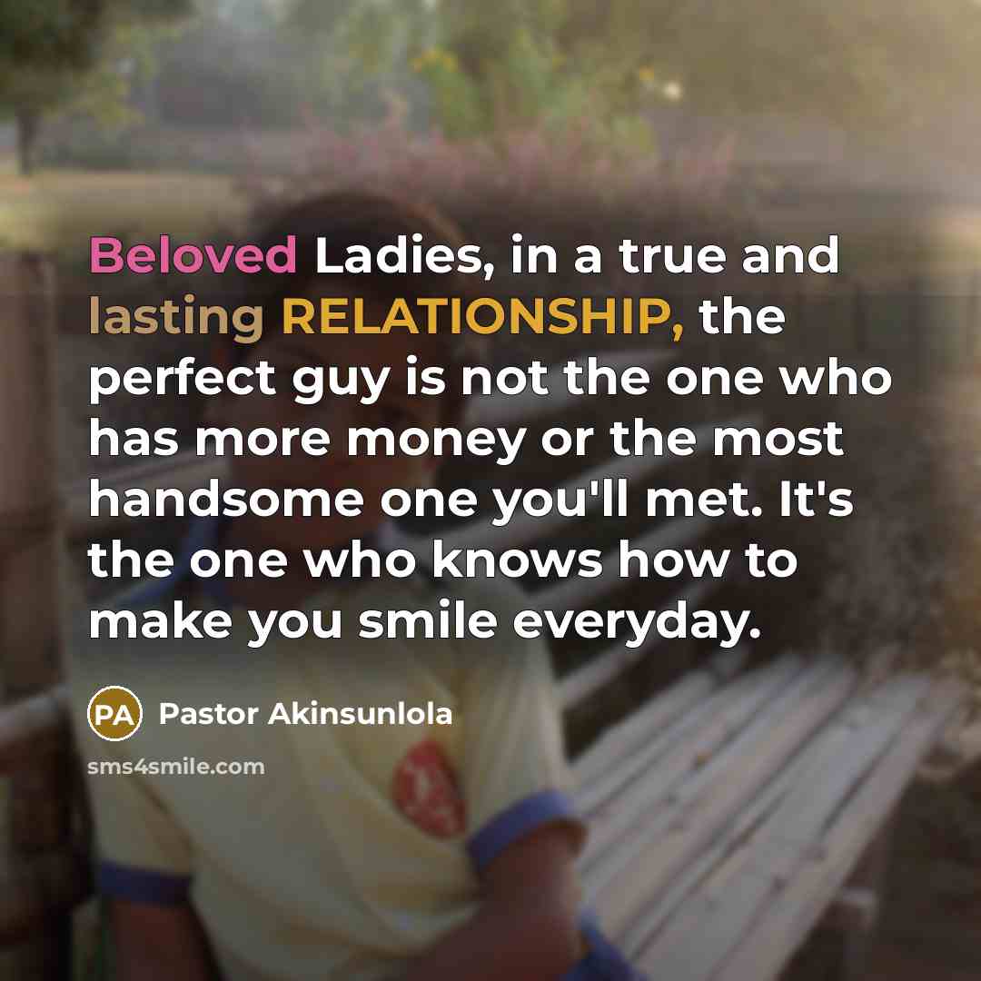 “Beloved Ladies, in a true and lasting RELATIONSHIP, the perfect guy is not the one who has more money or the most handsome one you'll met. It's the one who knows how to make you smile everyday.” quote by Pastor Akinsunlola