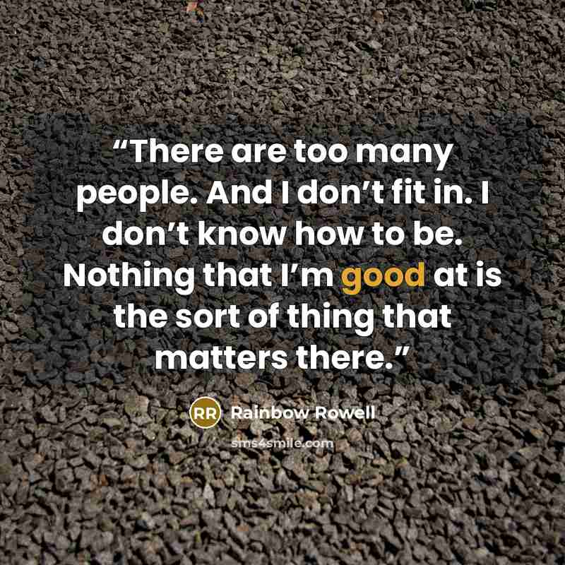 “There are too many people. And I don’t fit in. I don’t know how to be. Nothing that I’m good at is the sort of thing that matters there.” quote by Rainbow Rowell