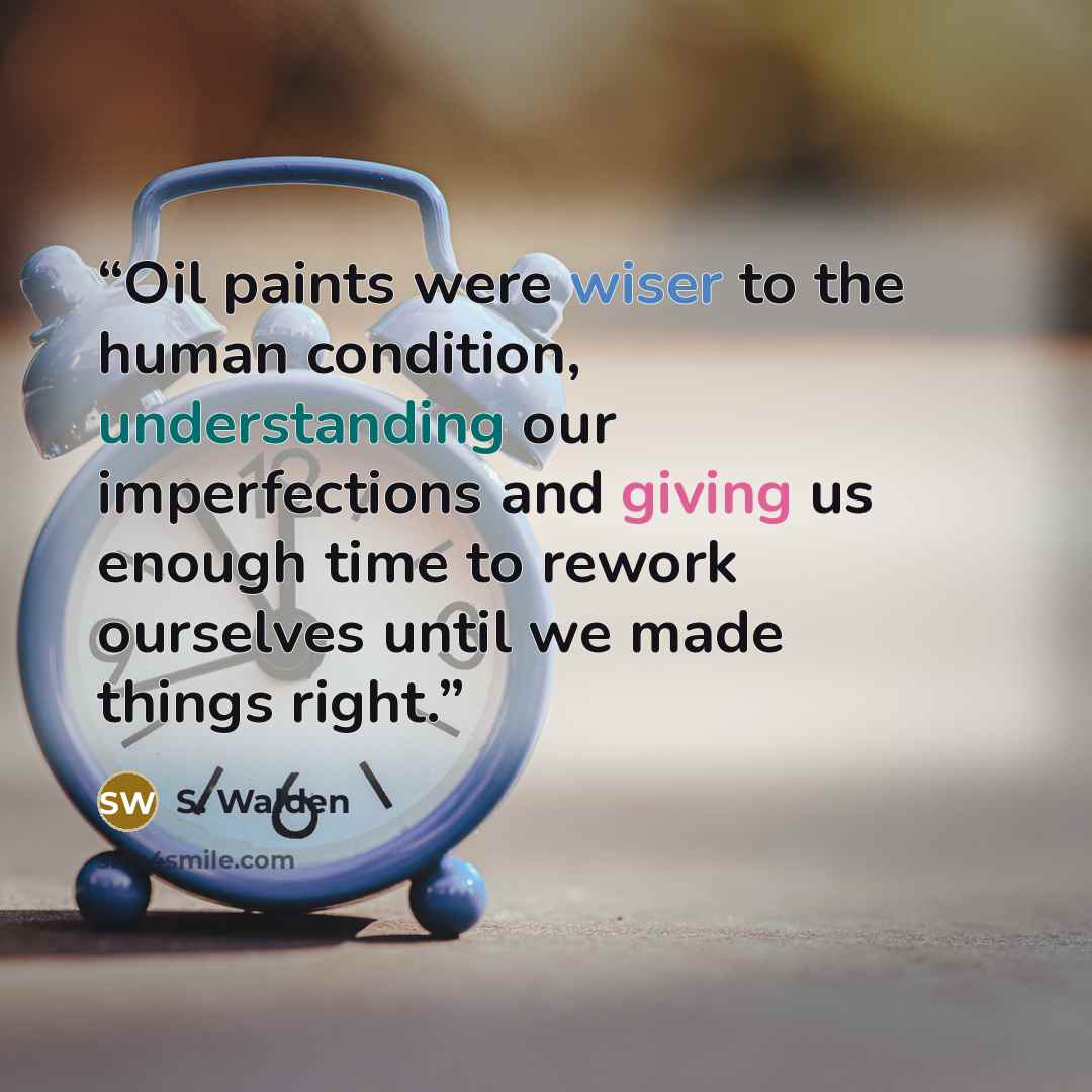“Oil paints were wiser to the human condition, understanding our imperfections and giving us enough time to rework ourselves until we made things right.” quote by S. Walden