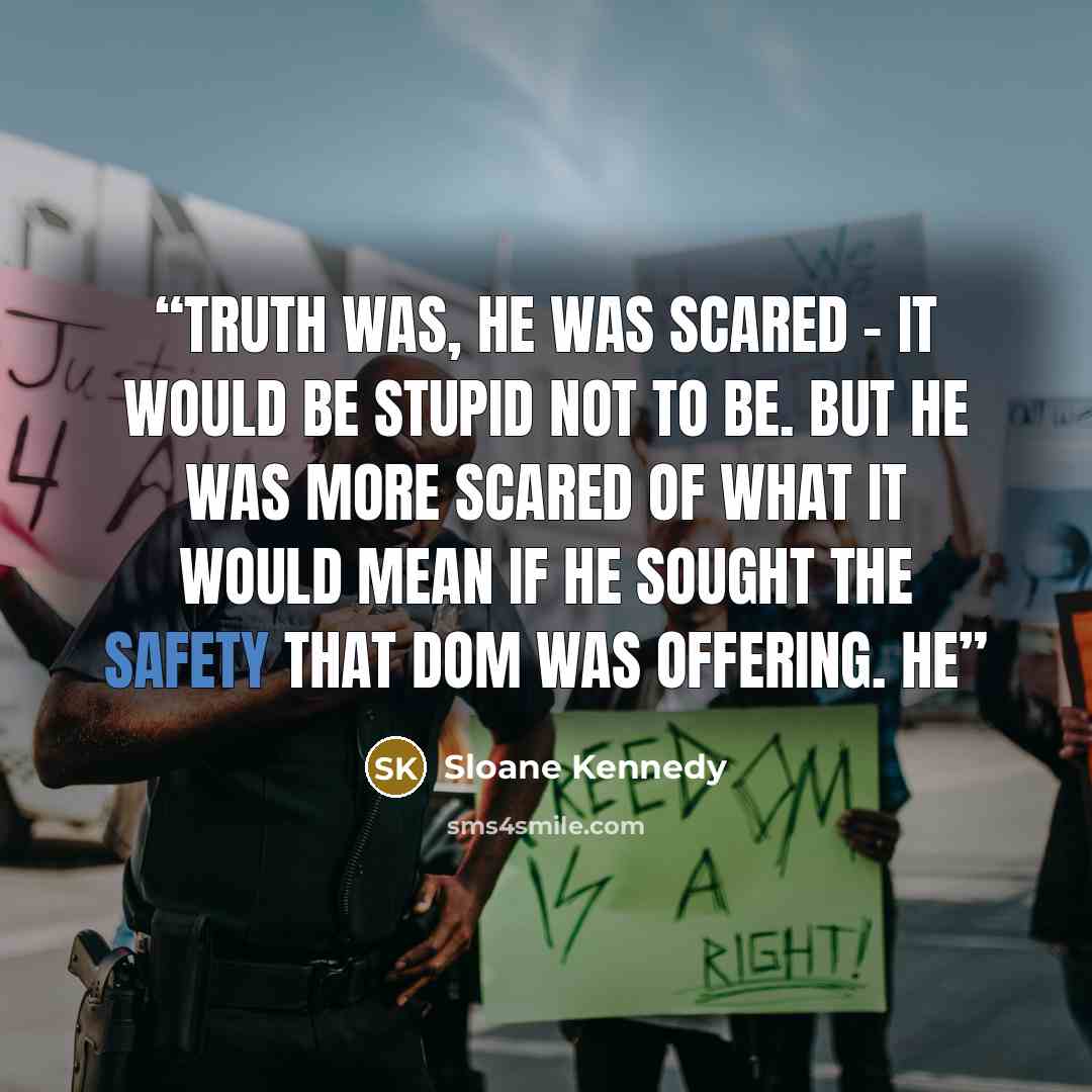“Truth was, he was scared – it would be stupid not to be. But he was more scared of what it would mean if he sought the safety that Dom was offering. He” quote by Sloane Kennedy