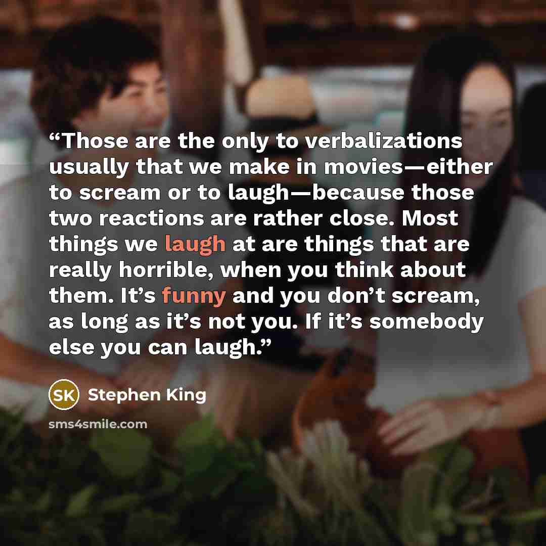 “Those are the only to verbalizations usually that we make in movies—either to scream or to laugh—because those two reactions are rather close. Most things we laugh at are things that are really horrible, when you think about them. It’s funny and you don’t scream, as long as it’s not you. If it’s…” quote by Stephen King