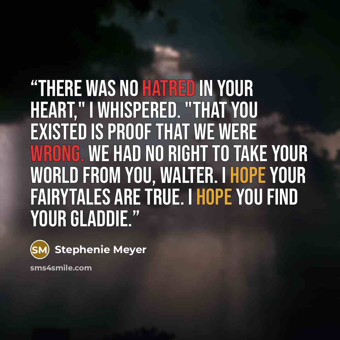 “There was no hatred in your heart," I whispered. "That you existed is proof that we were wrong. We had no right to take your world from you, Walter. I hope your fairytales are true. I hope you find your Gladdie.” quote by Stephenie Meyer