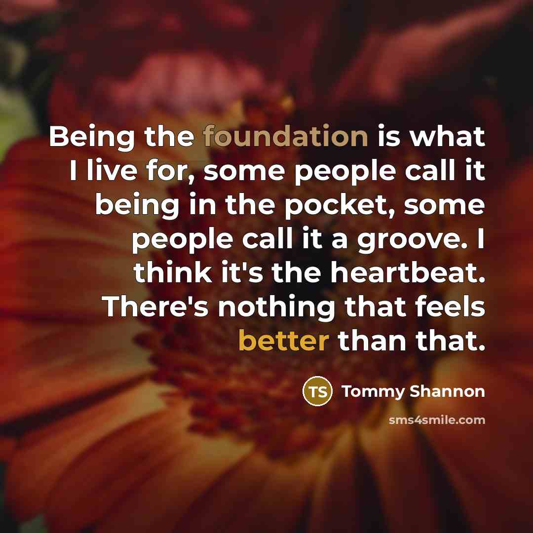 “Being the foundation is what I live for, some people call it being in the pocket, some people call it a groove. I think it's the heartbeat. There's nothing that feels better than that.” quote by Tommy Shannon