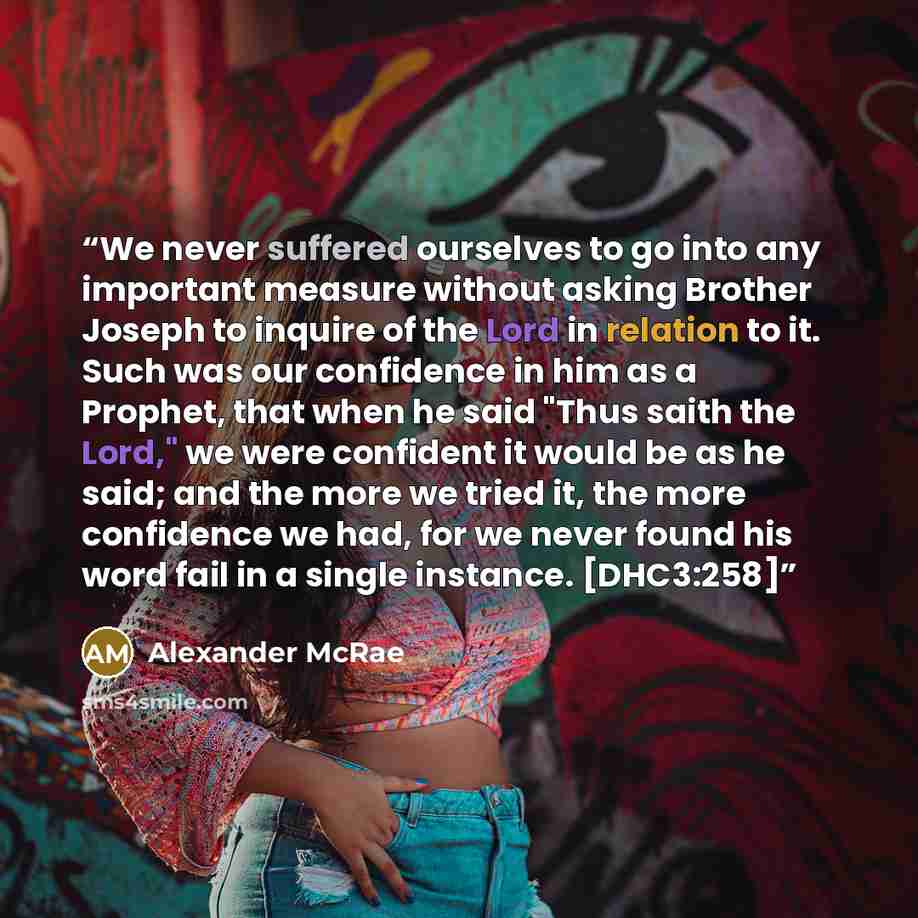 “We never suffered ourselves to go into any important measure without asking Brother Joseph to inquire of the Lord in relation to it. Such was our confidence in him as a Prophet, that when he said "Thus saith the Lord," we were confident it would be as he said; and the more we tried it, the more…” quote by Alexander McRae