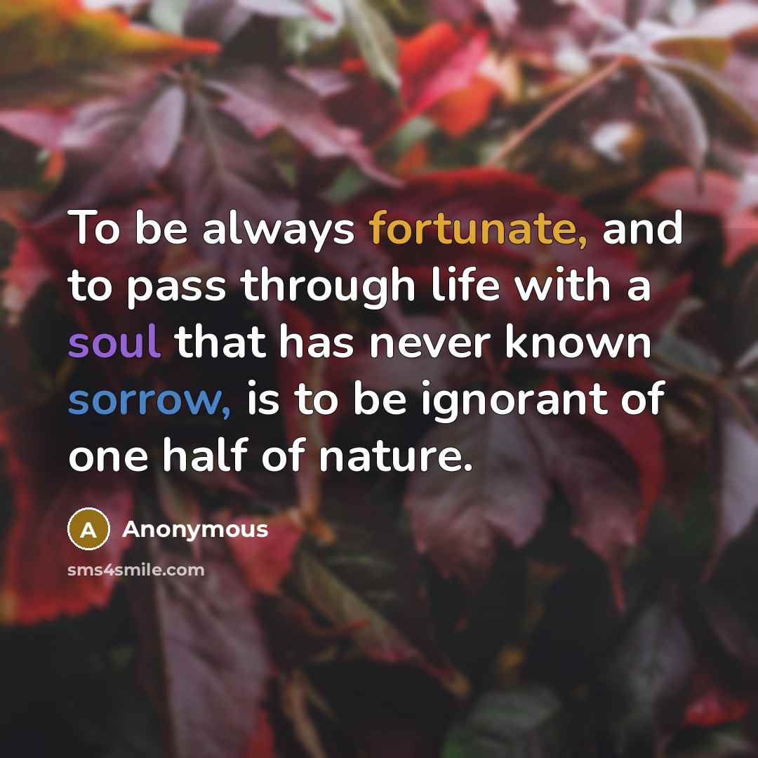 “To be always fortunate, and to pass through life with a soul that has never known sorrow, is to be ignorant of one half of nature.” quote by Anonymous