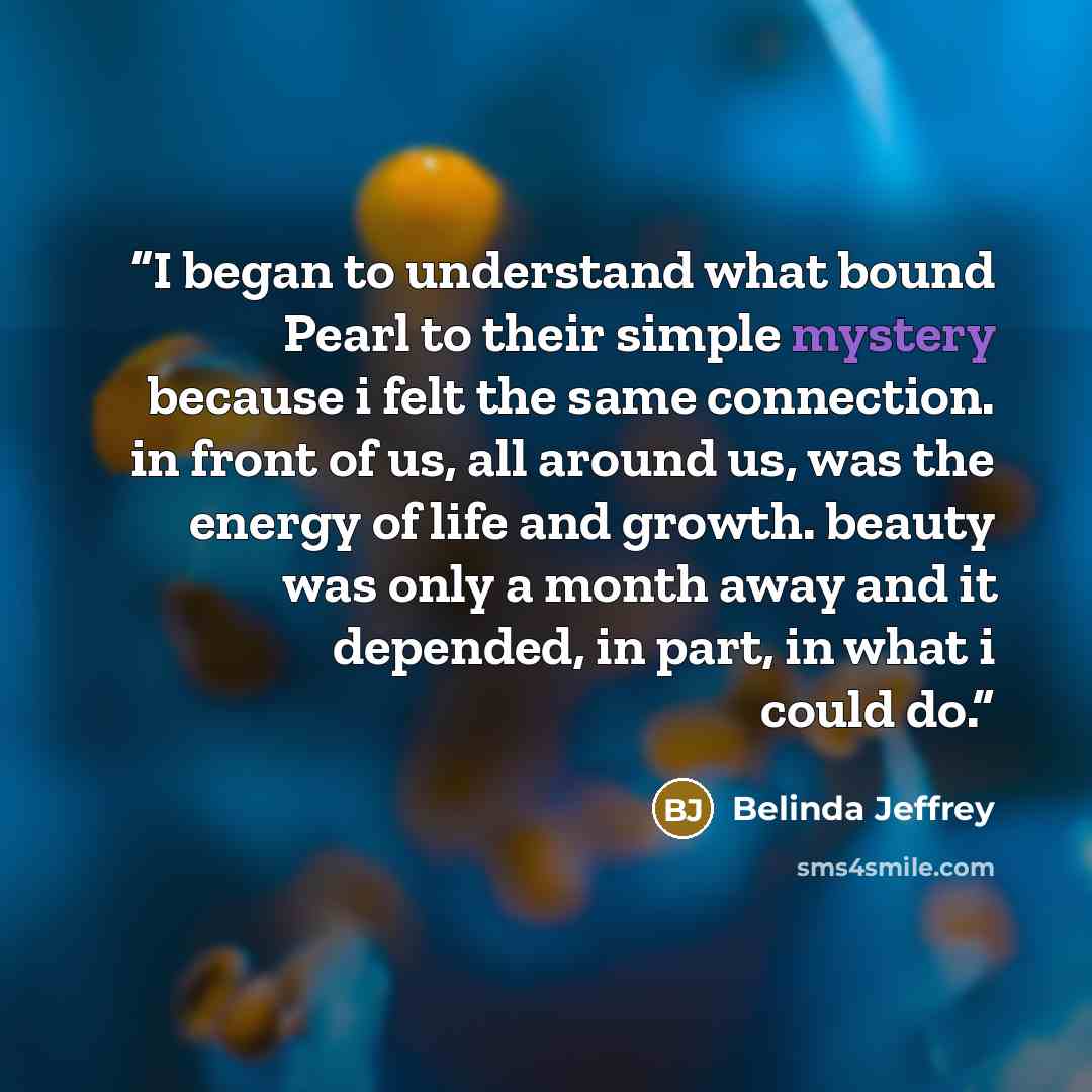 “I began to understand what bound Pearl to their simple mystery because i felt the same connection. in front of us, all around us, was the energy of life and growth. beauty was only a month away and it depended, in part, in what i could do.” quote by Belinda Jeffrey