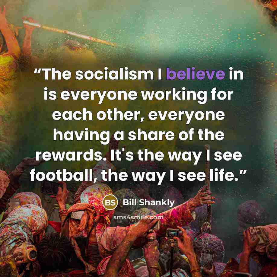 “The socialism I believe in is everyone working for each other, everyone having a share of the rewards. It's the way I see football, the way I see life.” quote by Bill Shankly