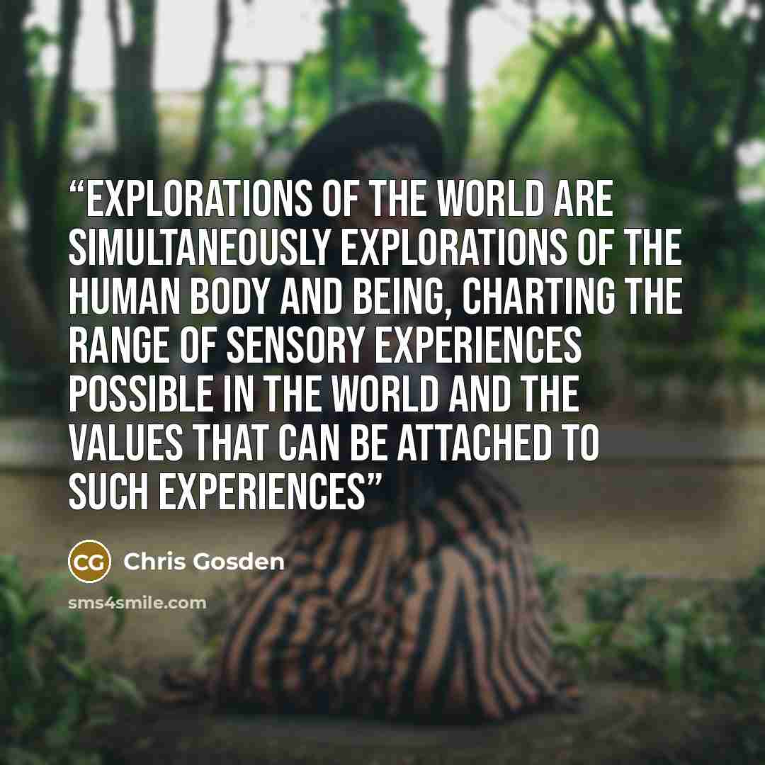 “Explorations of the world are simultaneously explorations of the human body and being, charting the range of sensory experiences possible in the world and the values that can be attached to such experiences” quote by Chris Gosden