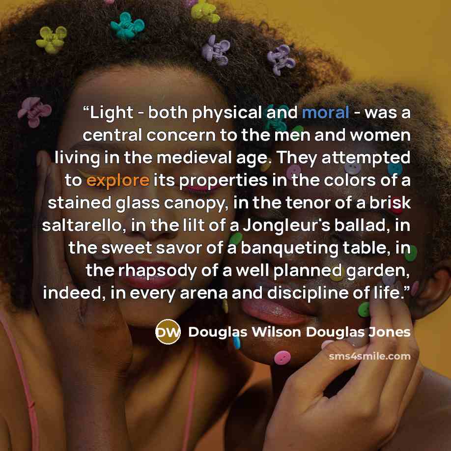 “Light - both physical and moral - was a central concern to the men and women living in the medieval age. They attempted to explore its properties in the colors of a stained glass canopy, in the tenor of a brisk saltarello, in the lilt of a Jongleur's ballad, in the sweet savor of a banqueting…” quote by Douglas Wilson Douglas Jones