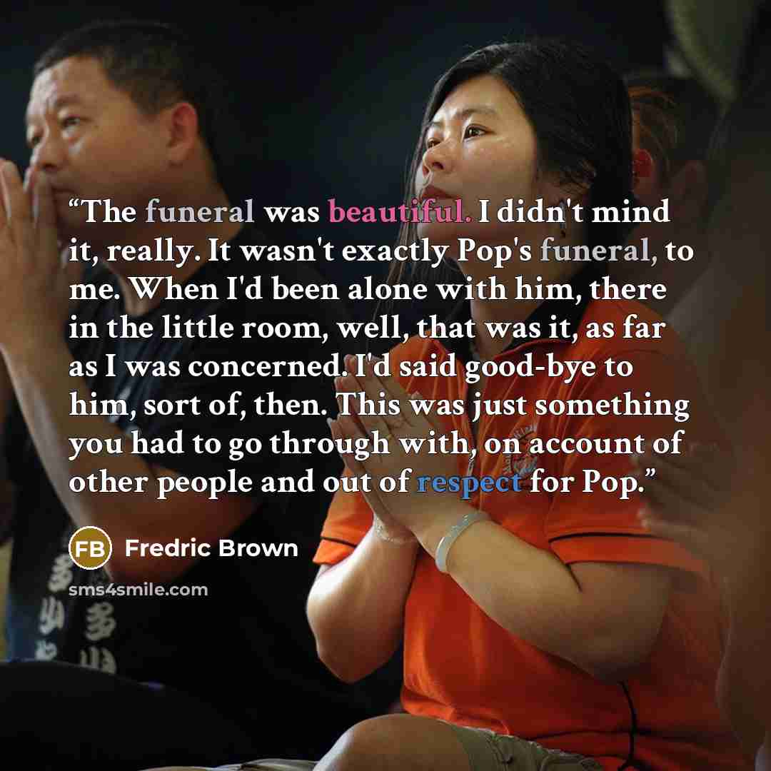 “The funeral was beautiful. I didn't mind it, really. It wasn't exactly Pop's funeral, to me. When I'd been alone with him, there in the little room, well, that was it, as far as I was concerned. I'd said good-bye to him, sort of, then. This was just something you had to go through with, on account…” quote by Fredric Brown