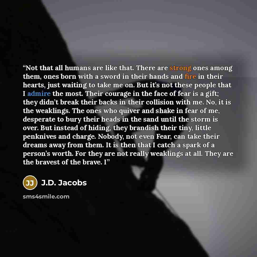 “Not that all humans are like that. There are strong ones among them, ones born with a sword in their hands and fire in their hearts, just waiting to take me on. But it’s not these people that I admire the most. Their courage in the face of fear is a gift; they didn’t break their backs in their…” quote by J.D. Jacobs