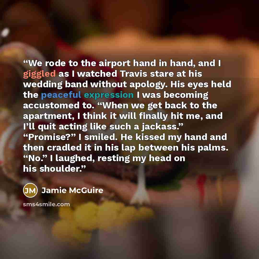 “We rode to the airport hand in hand, and I giggled as I watched Travis stare at his wedding band without apology. His eyes held the peaceful expression I was becoming accustomed to. “When we get back to the apartment, I think it will finally hit me, and I’ll quit acting like such a jackass.”…” quote by Jamie McGuire