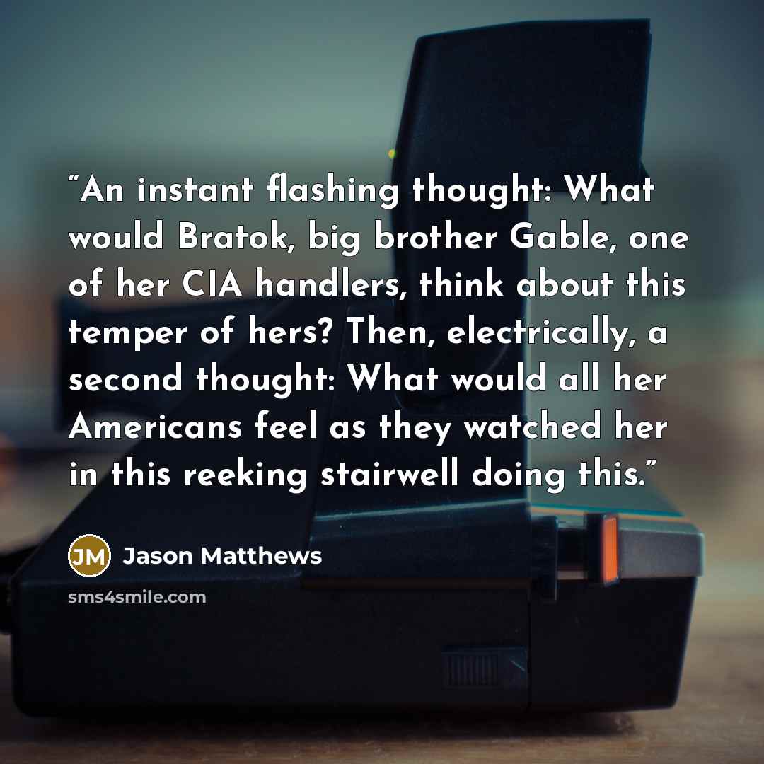 “An instant flashing thought: What would Bratok, big brother Gable, one of her CIA handlers, think about this temper of hers? Then, electrically, a second thought: What would all her Americans feel as they watched her in this reeking stairwell doing this.” quote by Jason Matthews
