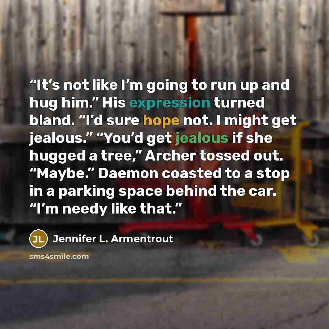 “It’s not like I’m going to run up and hug him.” His expression turned bland. “I’d sure hope not. I might get jealous.” “You’d get jealous if she hugged a tree,” Archer tossed out. “Maybe.” Daemon coasted to a stop in a parking space behind the car. “I’m needy like that.” quote by Jennifer L. Armentrout