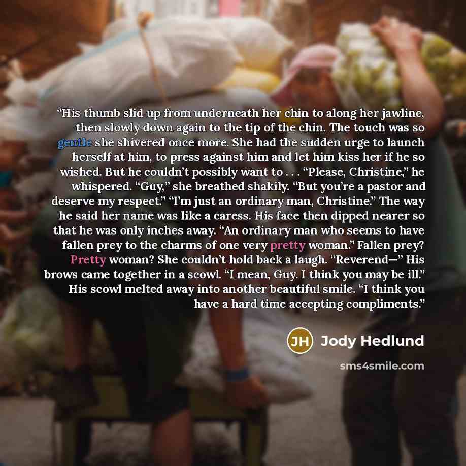 “His thumb slid up from underneath her chin to along her jawline, then slowly down again to the tip of the chin. The touch was so gentle she shivered once more. She had the sudden urge to launch herself at him, to press against him and let him kiss her if he so wished. But he couldn’t possibly want…” quote by Jody Hedlund