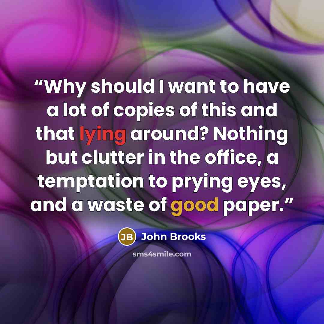 “Why should I want to have a lot of copies of this and that lying around? Nothing but clutter in the office, a temptation to prying eyes, and a waste of good paper.” quote by John Brooks