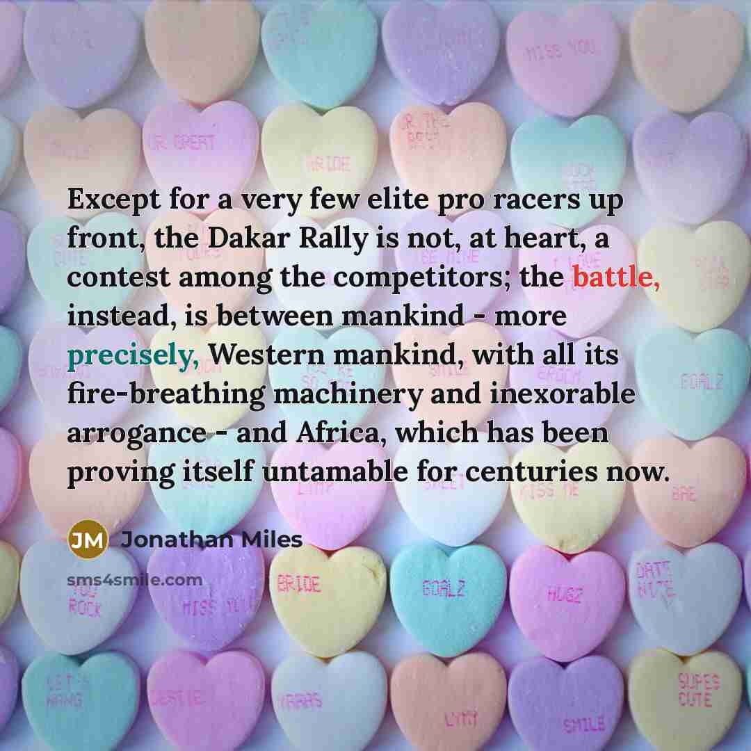 “Except for a very few elite pro racers up front, the Dakar Rally is not, at heart, a contest among the competitors; the battle, instead, is between mankind - more precisely, Western mankind, with all its fire-breathing machinery and inexorable arrogance - and Africa, which has been proving itself…” quote by Jonathan Miles