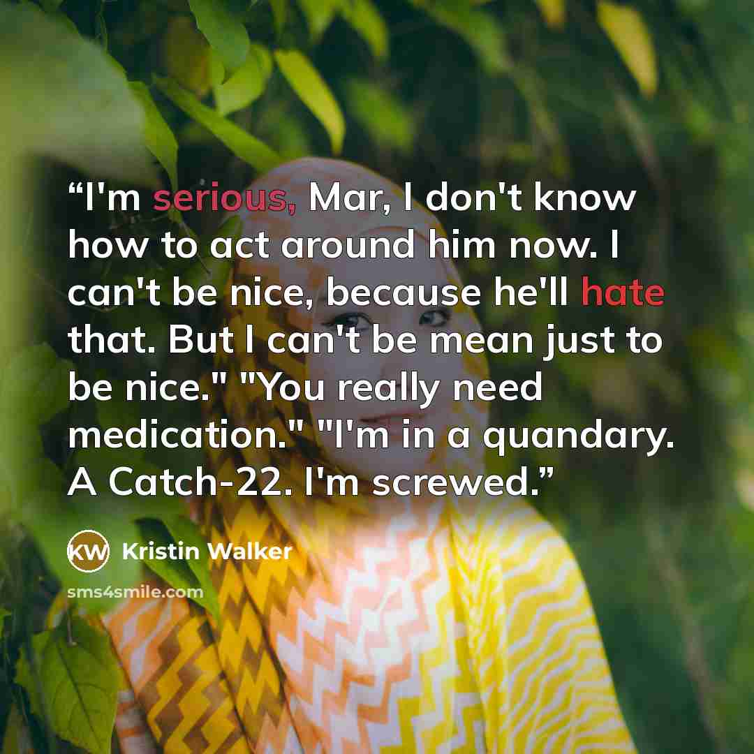“I'm serious, Mar, I don't know how to act around him now. I can't be nice, because he'll hate that. But I can't be mean just to be nice." "You really need medication." "I'm in a quandary. A Catch-22. I'm screwed.” quote by Kristin Walker