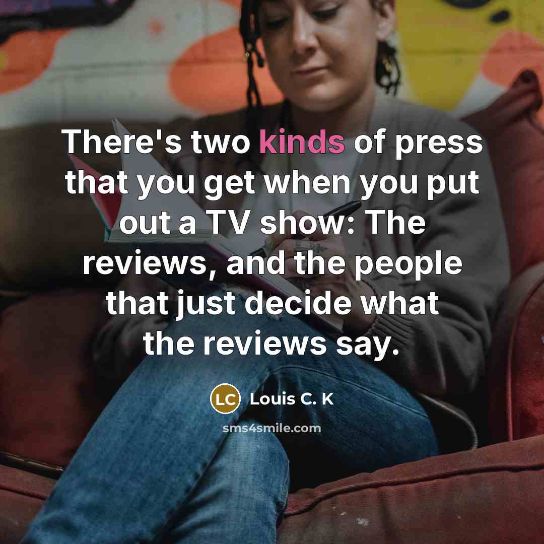 “There's two kinds of press that you get when you put out a TV show: The reviews, and the people that just decide what the reviews say.” quote by Louis C. K