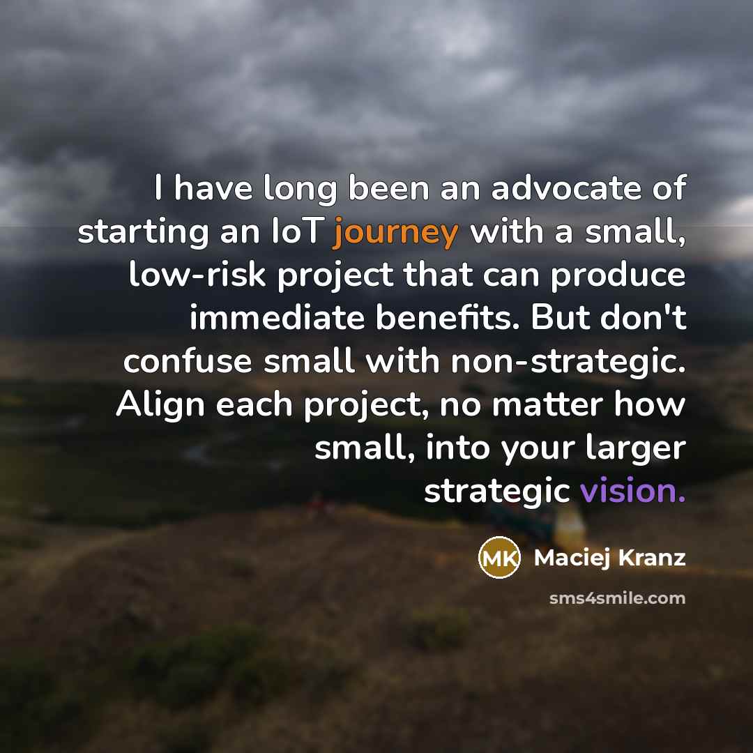 “I have long been an advocate of starting an IoT journey with a small, low-risk project that can produce immediate benefits. But don't confuse small with non-strategic. Align each project, no matter how small, into your larger strategic vision.” quote by Maciej Kranz