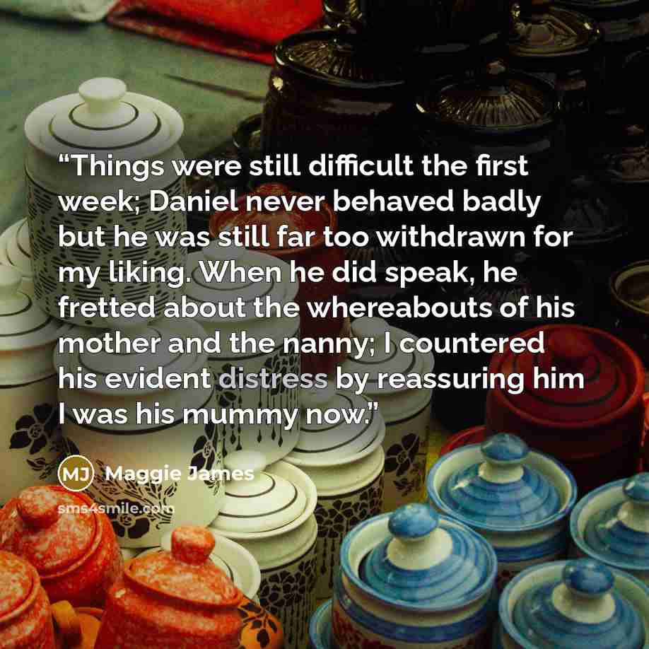 “Things were still difficult the first week; Daniel never behaved badly but he was still far too withdrawn for my liking. When he did speak, he fretted about the whereabouts of his mother and the nanny; I countered his evident distress by reassuring him I was his mummy now.” quote by Maggie James