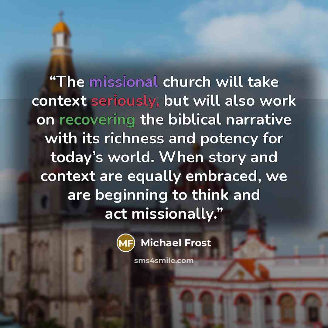 “The missional church will take context seriously, but will also work on recovering the biblical narrative with its richness and potency for today’s world. When story and context are equally embraced, we are beginning to think and act missionally.” quote by Michael Frost