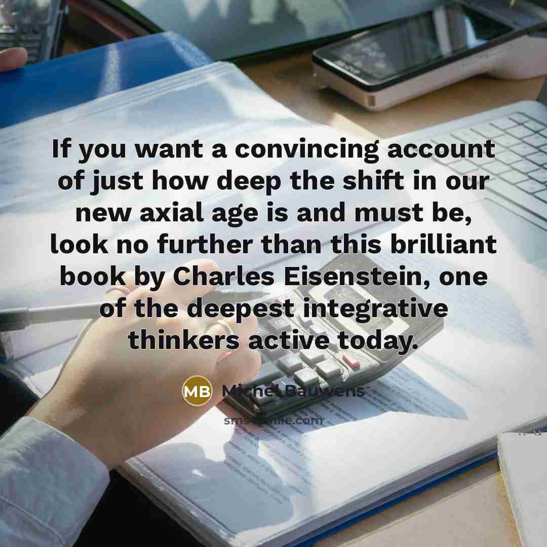 “If you want a convincing account of just how deep the shift in our new axial age is and must be, look no further than this brilliant book by Charles Eisenstein, one of the deepest integrative thinkers active today.” quote by Michel Bauwens