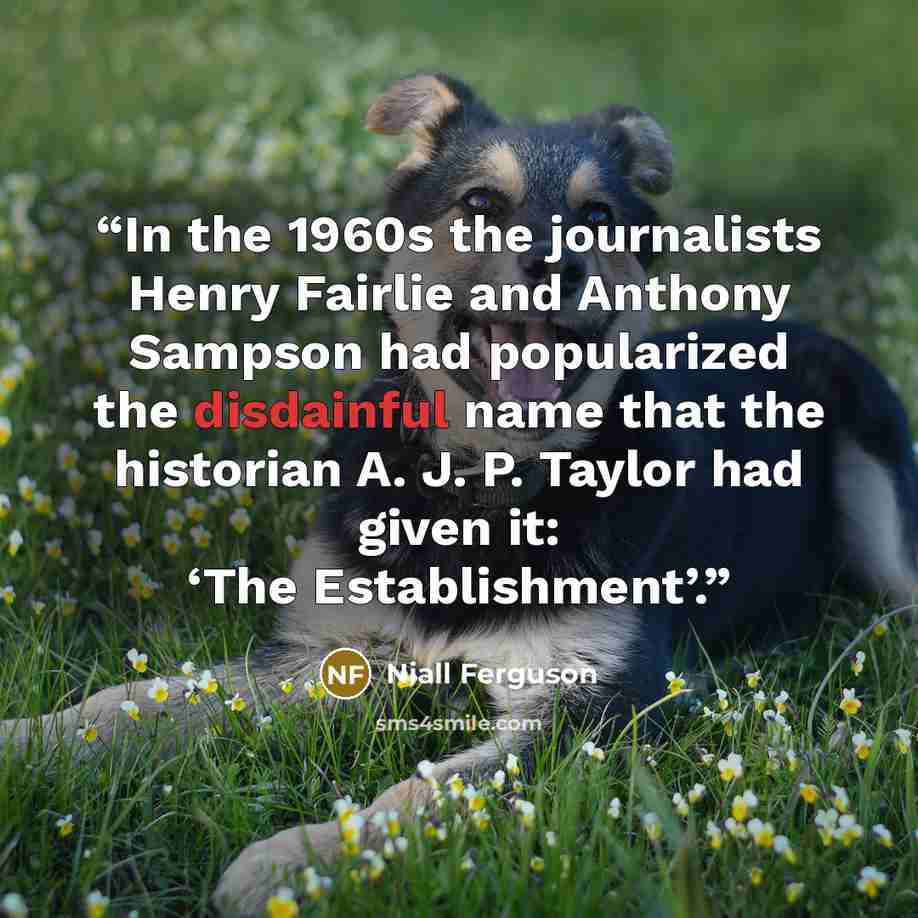 “In the 1960s the journalists Henry Fairlie and Anthony Sampson had popularized the disdainful name that the historian A. J. P. Taylor had given it: ‘The Establishment’.” quote by Niall Ferguson