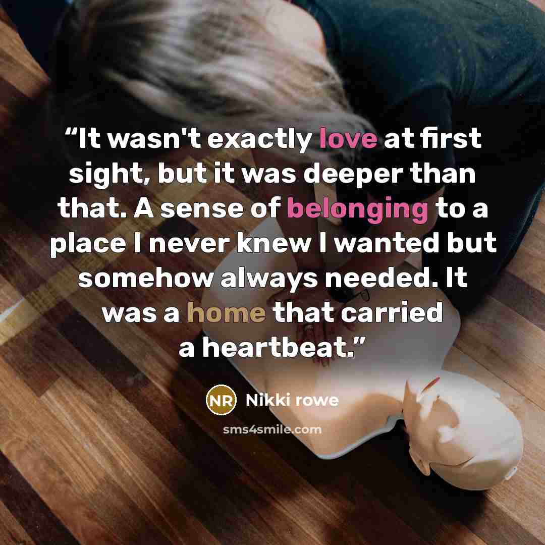“It wasn't exactly love at first sight, but it was deeper than that. A sense of belonging to a place I never knew I wanted but somehow always needed. It was a home that carried a heartbeat.” quote by Nikki Rowe