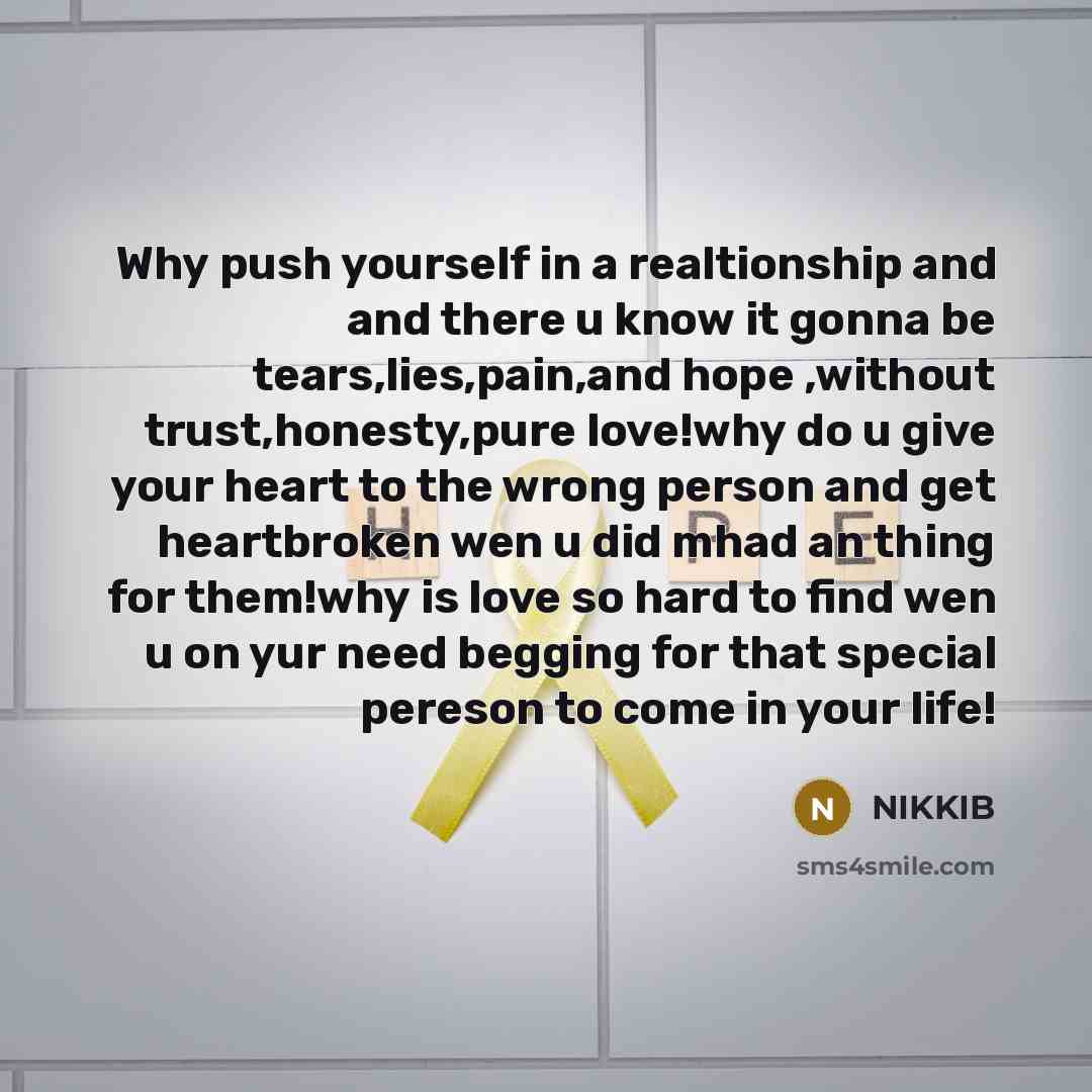 “Why push yourself in a realtionship and and there u know it gonna be tears,lies,pain,and hope ,without trust,honesty,pure love!why do u give your heart to the wrong person and get heartbroken wen u did mhad an thing for them!why is love so hard to find wen u on yur need begging for that special…” quote by Nikkib