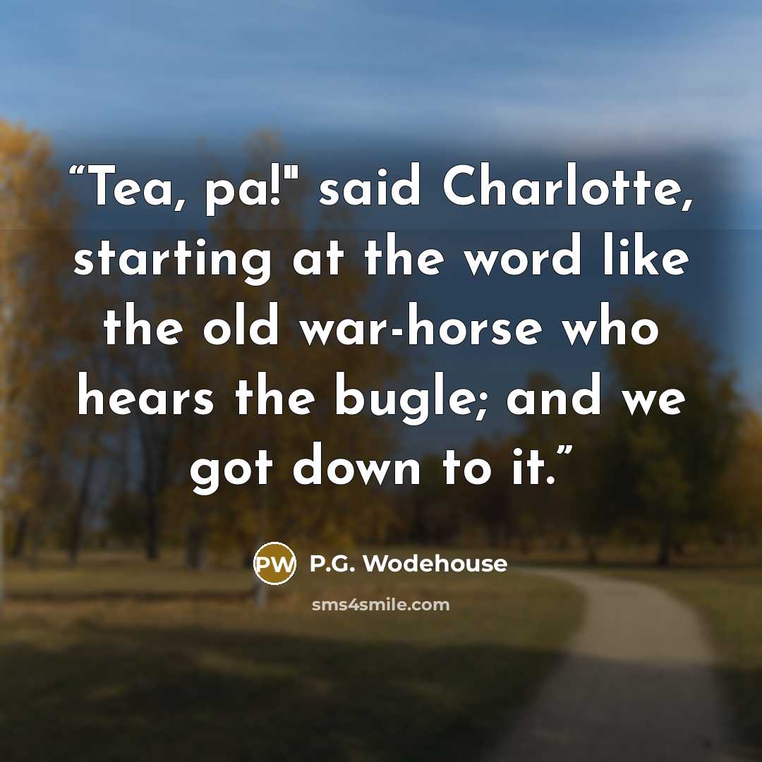 “Tea, pa!" said Charlotte, starting at the word like the old war-horse who hears the bugle; and we got down to it.” quote by P.G. Wodehouse