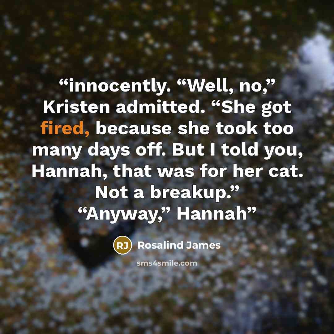 “innocently. “Well, no,” Kristen admitted. “She got fired, because she took too many days off. But I told you, Hannah, that was for her cat. Not a breakup.” “Anyway,” Hannah” quote by Rosalind James